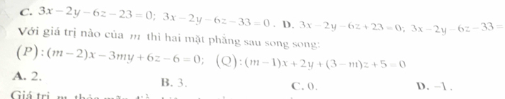 C. 3x-2y-6z-23=0; 3x-2y-6z-33=0. D. 3x-2y-6z+23=0;3x-2y-6z-33=
Với giá trị nào của m thì hai mặt phẳng sau song song:
(P):(m-2)x-3my+6z-6=0; (Q) (m-1)x+2y+(3-m)z+5=0
A. 2. B. 3. C. 0.
Giá tri D. -1.