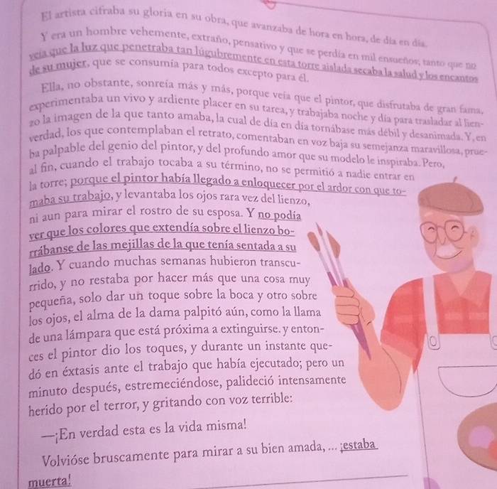 El artista cifraba su gloria en su obra, que avanzaba de hora en hora, de día en día
Y era un hombre vehemente, extraño, pensativo y que se perdía en mil ensueños; tanto que no
veía que la luz que penetraba tan lúgubremente en esta torre aislada secaba la salud y los encantos
de su mujer, que se consumía para todos excepto para él.
Ella, no obstante, sonreía más y más, porque veía que el pintor, que disfrutaba de gran fama.
experimentaba un vivo y ardiente placer en su tarea, y trabajaba noche y día para trasladar al lien
zo la imagen de la que tanto amaba, la cual de día en día tornábase más débil y desanimada. Y, en
verdad, los que contemplaban el retrato, comentaban en voz baja su semejanza maravillosa, prue-
ba palpable del genio del pintor, y del profundo amor que su modelo le inspiraba. Pero,
al fin, cuando el trabajo tocaba a su término, no se permitió a nadie entrar en
la torre; porque el pintor había llegado a enloquecer por el ardor con que to-
maba su trabajo, y levantaba los ojos rara vez del lienzo,
ni aun para mirar el rostro de su esposa. Y no podía
ver que los colores que extendía sobre el lienzo bo-
rrábanse de las mejillas de la que tenía sentada a su
lado. Y cuando muchas semanas hubieron transcu-
rrido, y no restaba por hacer más que una cosa muy
pequeña, solo dar un toque sobre la boca y otro sobre
los ojos, el alma de la dama palpitó aún, como la llama
de una lámpara que está próxima a extinguirse. y enton-
ces el pintor dio los toques, y durante un instante que-
dó en éxtasis ante el trabajo que había ejecutado; pero un
minuto después, estremeciéndose, palideció intensamente
herido por el terror, y gritando con voz terrible:
—¡En verdad esta es la vida misma!
Volvióse bruscamente para mirar a su bien amada, ... ;estaba
muerta!
_