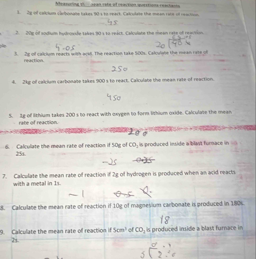 Measuring the nean rate of reaction questions-reactants 
1 2g of calcium carbonate takes 90 s to react. Calculate the mean rate of reaction. 
2. 20g of sodium hydroxide takes 90 s to react. Calculate the mean rate of reaction. 
e 
3. 2g of calcium reacts with acid. The reaction take 500s. Calculate the mean rate of 
reaction. 
4. 2kg of calcium carbonate takes 900 s to react. Calculate the mean rate of reaction. 
5. 1g of lithium takes 200 s to react with oxygen to form lithium oxide. Calculate the mean 
rate of reaction. 
6. Calculate the mean rate of reaction if 50g of CO_2 is produced inside a blast furnace in
25s. 
7. Calculate the mean rate of reaction if 2g of hydrogen is produced when an acid reacts 
with a metal in 1s. 
8. Calculate the mean rate of reaction if 10g of magnesium carbonate is produced in 180s. 
9. Calculate the mean rate of reaction if 5cm^3 of CO_2 is produced inside a blast furnace in
2s.