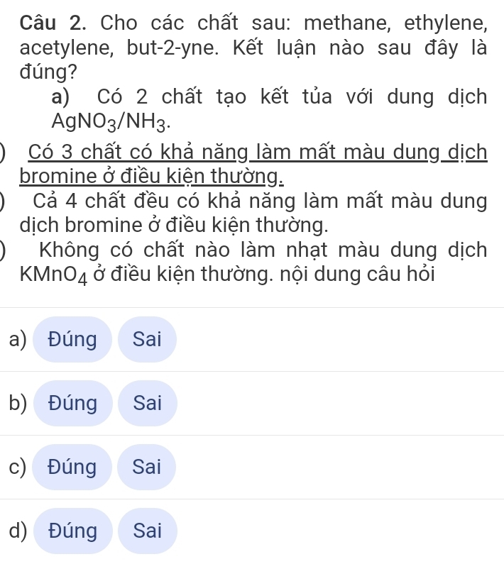 Cho các chất sau: methane, ethylene,
acetylene, but -2 -yne. Kết luận nào sau đây là
đúng?
a) Có 2 chất tạo kết tủa với dung dịch
AgNO_3/NH_3. 
Có 3 chất có khả năng làm mất màu dung dịch
bromine ở điều kiện thường.
Cả 4 chất đều có khả năng làm mất màu dung
dịch bromine ở điều kiện thường.
Không có chất nào làm nhạt màu dung dịch
KMn O_4 ở điều kiện thường. nội dung câu hỏi
a) Đúng Sai
b) Đúng Sai
c) Đúng Sai
d) Đúng Sai