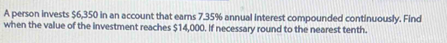 A person invests $6,350 in an account that earns 7.35% annual interest compounded continuously. Find 
when the value of the investment reaches $14,000. If necessary round to the nearest tenth.