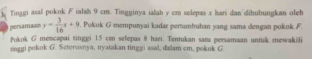 ), Tinggi asal pokok F ialah 9 cm. Tingginya ialah y cm selepas x hari dan dihubungkan oleh 
persamaan y= 3/16 x+9. Pokok G mempunyai kadar pertumbuhan yang sama dengan pokok F. 
Pokok G mencapai tinggi 15 cm selepas 8 hari. Tentukan satu persamaan untuk mewakili 
tinggi pokok G. Seterusnya, nyatakan tinggi asal, dalam cm, pokok G.