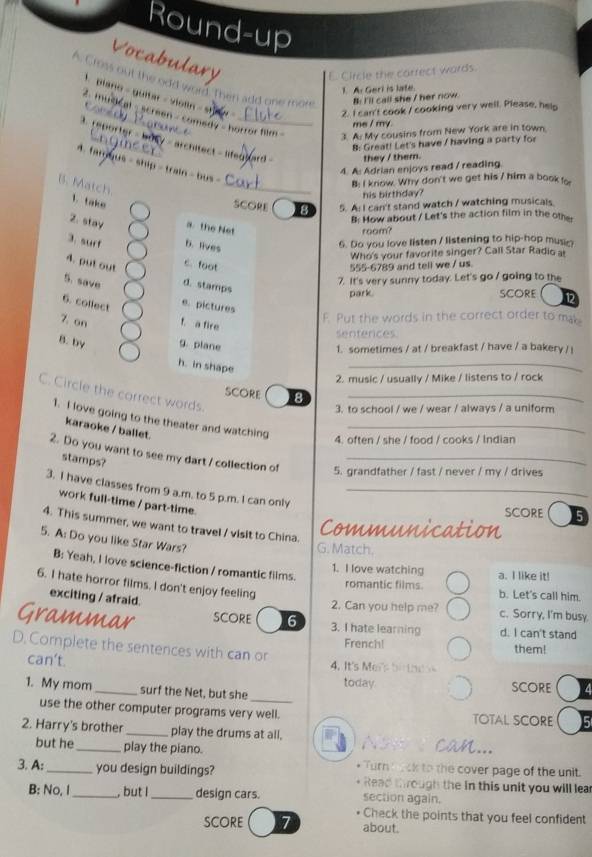 Round-up
Vocabulary
Circle the carrect wards.
A. Cross out the odd word Then add one more B: I'll call she / her now
1. A. Gerl is late
1 plano - guitar - violin - st
Coredy
2. I can't cook / cooking very well. Please, help
mudcal - screen - comedy - horror film
me / my.
a h y u t
3. A. My cousins from New York are in town.
. reporter - busy - architect - lifedt  they / them.
   
8: Great! Let's have / having a party for
4. famyus - ship - train - bus  -
4. A: Adrian enjoys read / reading
_
B: I know. Why don't we get his / him a book fo
B. Match 1. take
his birthday?
SCORE B 5. A: I can't stand watch / watching musicals.
B: How about / Let's the action film in the other
2. stay a. the Net
room?
3. suff b. lives
6. Do you love listen / listening to hip-hop musn
Who's your favorite singer? Call Star Radio al
4. put out 555-6789 and tell we / us.
c. foot
7. It's very sunny today. Let's go / going to the
5. save d. stamps SCORE 12
park.
6. collect
e. pictures
7. on f. a fire F. Put the words in the correct order to mab
senfences
B. by g. plane 1. sometimes / at / breakfast / have / a bakery / i
h. in shape
_
2. music / usually / Mike / listens to / rock
C. Circle the correct words.
SCORE 8_
3. to school / we / wear / always / a uniform
1. I love going to the theater and watching_
karaoke / ballet.
4. often / she / food / cooks / Indian
2. Do you want to see my dart / collection of 5. grandfather / fast / never / my / drives
stamps?
3. I have classes from 9 a.m. to 5 p.m. I can only_
work full-time / part-time.
score s
4. This summer, we want to travel / visit to China.
Communication
5. A: Do you like Star Wars?
G. Match.
B: Yeah, I love science-fiction / romantic films.
1. I love watching a. I like it!
6. I hate horror films. I don't enjoy feeling
romantic films. b. Let's call him.
exciting / afraid.
2. Can you help me? c. Sorry, I'm busy.
Grammar SCORE 6 3. I hate learning d. I can't stand
French! them!
D. Complete the sentences with can or
can't.  4. It's Mers bi  h e 
today
1. My mom_ surf the Net, but she _SCORE
use the other computer programs very well. TOTAL SCORE
2. Harry's brother _play the drums at all. A  can...
but he play the piano.
* Turn bock to the cover page of the unit.
3. A:_ you design buildings? Read through the in this unit you will lea
B: No, I_ , but I _design cars. section again.
Check the points that you feel confident
scOre 7 about.