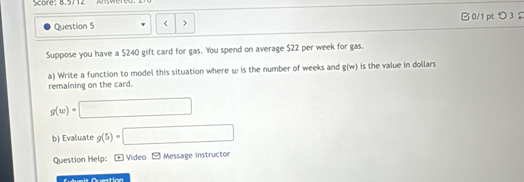 Score: 8.5712 
Question 5 0/1 pt つ 3 
Suppose you have a $240 gift card for gas. You spend on average $22 per week for gas. 
a) Write a function to model this situation where w is the number of weeks and g(w) is the value in dollars 
remaining on the card.
g(w)=
b) Evaluate g(5)=□ □ 
Question Help: Video Message instructor 
Submit Question