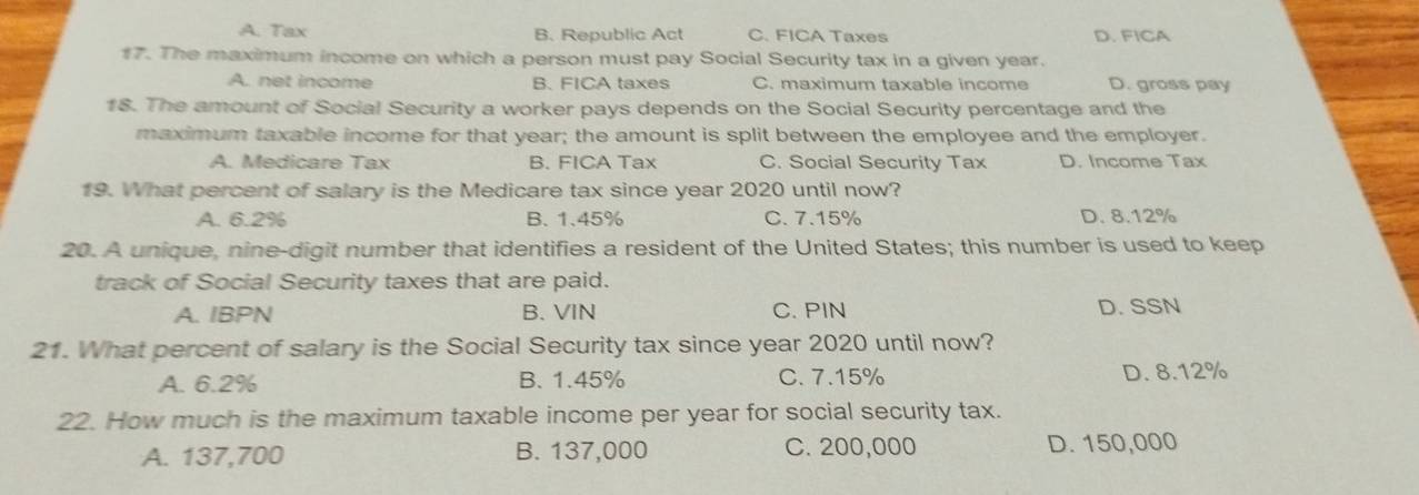 A. Tax B. Republic Act C. FICA Taxes D. FICA
17. The maximum income on which a person must pay Social Security tax in a given year.
A. net income B. FICA taxes C. maximum taxable income D. gross pay
18. The amount of Social Security a worker pays depends on the Social Security percentage and the
maximum taxable income for that year; the amount is split between the employee and the employer.
A. Medicare Tax B. FICA Tax C. Social Security Tax D. Income Tax
19. What percent of salary is the Medicare tax since year 2020 until now?
A. 6.2% B. 1.45% C. 7.15% D. 8.12%
20. A unique, nine-digit number that identifies a resident of the United States; this number is used to keep
track of Social Security taxes that are paid.
A. IBPN B. VIN C. PIN D. SSN
21. What percent of salary is the Social Security tax since year 2020 until now?
A. 6.2% B. 1.45% C. 7.15% D. 8.12%
22. How much is the maximum taxable income per year for social security tax.
A. 137,700 B. 137,000 C. 200,000 D. 150,000