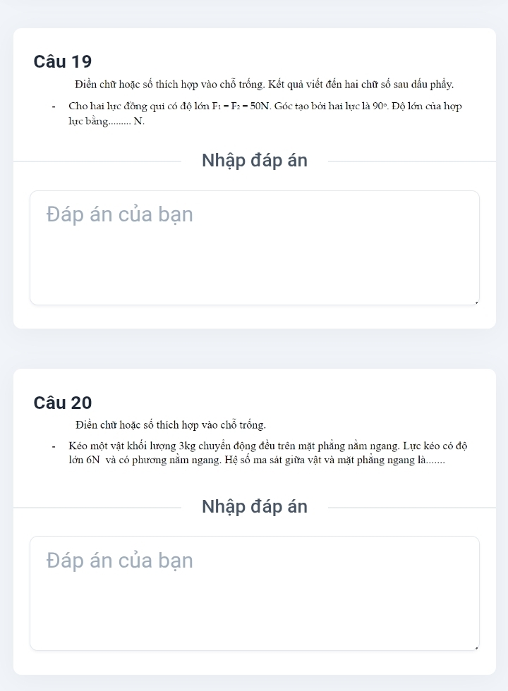 Điền chữ hoặc số thích hợp vào chỗ trống. Kết quả viết đến hai chữ số sau dấu phẩy. 
Cho hai lực đồng qui có độ lớn F_1=F_2=50N. Góc tạo bởi hai lực là 90°. Độ lớn của hợp 
lực bằng. N. 
Nhập đáp án 
Đáp án của bạn 
Câu 20 
Điền chữ hoặc số thích hợp vào chỗ trống. 
Kéo một vật khối lượng 3kg chuyển động đều trên mặt phẳng nằm ngang. Lực kéo có độ 
lớn 6N và có phương nằm ngang. Hệ số ma sát giữa vật và mặt phẳng ngang là....... 
Nhập đáp án 
Đáp án của bạn