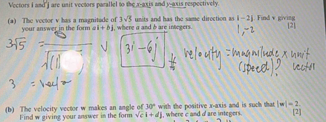 Vectors i and j are unit vectors parallel to the x-axis and y-axis respectively. 
(a) The vector v has a magnitude of 3sqrt(5) units and has the same direction as i-2j. Find v giving 
your answer in the form ai+bj j, where a and b are integers. [2] 
(b) The velocity vector w makes an angle of 30° with the positive x-axis and is such that |w|=2. 
Find w giving your answer in the form sqrt(c)i+dj , where c and d are integers. [2]