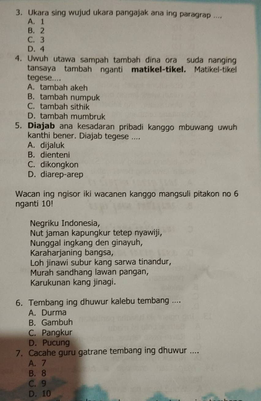 Ukara sing wujud ukara pangajak ana ing paragrap ....
A. 1
B. 2
C. 3
D. 4
4. Uwuh utawa sampah tambah dina ora suda nanging
tansaya tambah nganti matikel-tikel. Matikel-tikel
tegese....
A. tambah akeh
B. tambah numpuk
C. tambah sithik
D. tambah mumbruk
5. Diajab ana kesadaran pribadi kanggo mbuwang uwuh
kanthi bener. Diajab tegese ....
A. dijaluk
B. dienteni
C. dikongkon
D. diarep-arep
Wacan ing ngisor iki wacanen kanggo mangsuli pitakon no 6
nganti 10!
Negriku Indonesia,
Nut jaman kapungkur tetep nyawiji,
Nunggal ingkang den ginayuh,
Karaharjaning bangsa,
Loh jinawi subur kang sarwa tinandur,
Murah sandhang lawan pangan,
Karukunan kang jinagi.
6. Tembang ing dhuwur kalebu tembang ....
A. Durma
B. Gambuh
C. Pangkur
D. Pucung
7. Cacahe guru gatrane tembang ing dhuwur ....
A. 7
B. 8
C. 9
D. 10