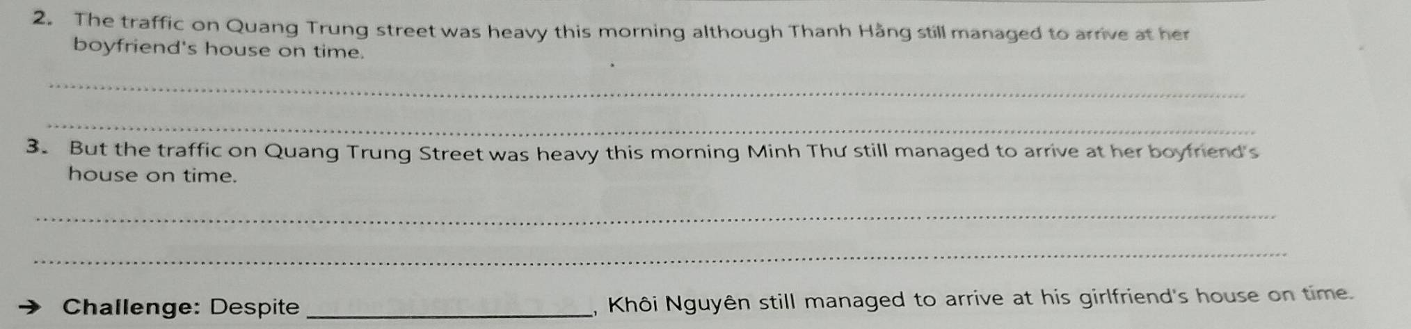 The traffic on Quang Trung street was heavy this morning although Thanh Hằng still managed to arrive at her 
boyfriend's house on time. 
_ 
_ 
3. But the traffic on Quang Trung Street was heavy this morning Minh Thư still managed to arrive at her boyfriend's 
house on time. 
_ 
_ 
Challenge: Despite _, Khôi Nguyên still managed to arrive at his girlfriend's house on time.