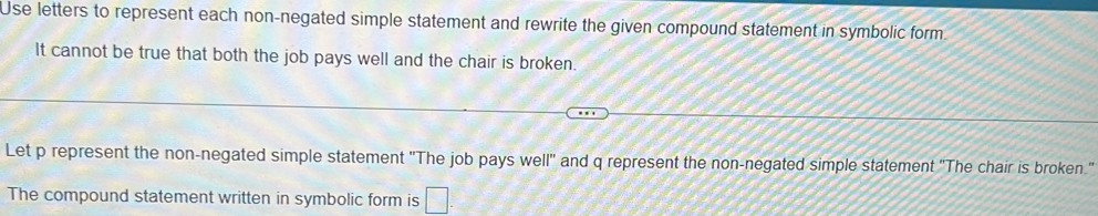 Use letters to represent each non-negated simple statement and rewrite the given compound statement in symbolic form 
It cannot be true that both the job pays well and the chair is broken. 
Let p represent the non-negated simple statement 'The job pays well'' and q represent the non-negated simple statement 'The chair is broken." 
The compound statement written in symbolic form is □ .