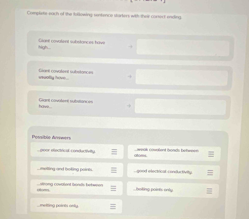 Complete each of the following sentence starters with their correct ending. 
Giant covalent substances have 
high... 
Giant covalent substances 
usually have... 
Giant covalent substances 
have... 
Possible Answers 
...poor electrical conductivity. 
...weak covalent bonds between 
atoms. 
melting and boiling points. ...good electrical conductivity. 
strong covalent bonds between .boiling points only. 
atoms. 
melting points only.