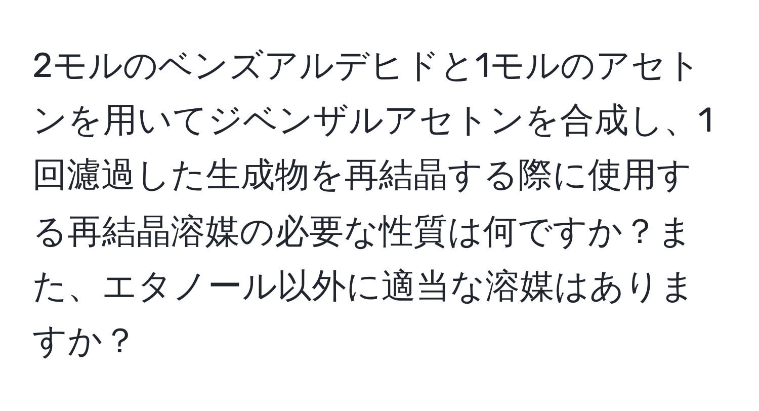 2モルのベンズアルデヒドと1モルのアセトンを用いてジベンザルアセトンを合成し、1回濾過した生成物を再結晶する際に使用する再結晶溶媒の必要な性質は何ですか？また、エタノール以外に適当な溶媒はありますか？