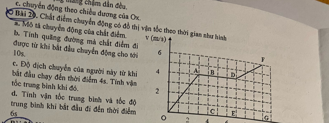 tháng chậm dân đều.
c. chuyển động theo chiều dương của Ox.
Ở Bài 20. Chất điểm chuyển động có đồ thị vận tốc theo th
a. Mô tả chuyển động của chất điểm. 
b. Tính quãng đường mà chất điểm đi
được từ khi bắt đầu chuyển động cho tới
10s. 
c. Độ dịch chuyển của người này từ khi
bắt đầu chạy đến thời điểm 4s. Tính vận
tốc trung bình khi đó.
d. Tính vận tốc trung bình và tốc độ
trung bình khi bắt đầu đi đến thời điểm
6s
。 2 4