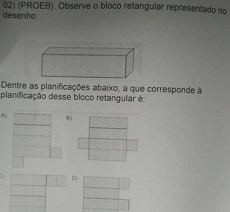 (PROEB). Observe o bloco retangular representado no 
desenho. 
Dentre as planificações abaixo, a que corresponde à 
planificação desse bloco retangular é: 
A) 
B) 
C) 
D)