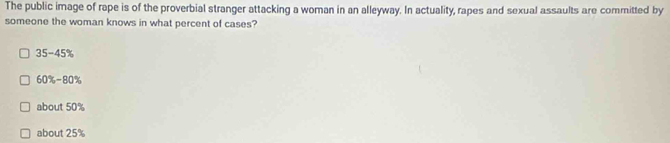 The public image of rape is of the proverbial stranger attacking a woman in an alleyway. In actuality, rapes and sexual assaults are committed by
someone the woman knows in what percent of cases?
35-45°
60%-80%
about 50%
about 25%