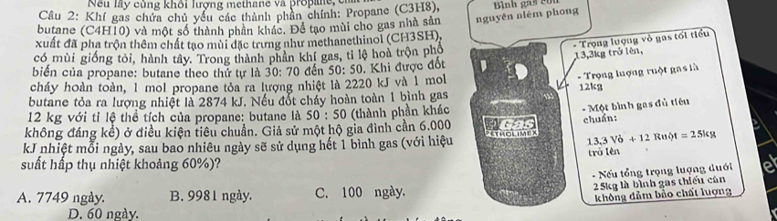 Nếu lấy cùng khôi lượng methane và propane e
Câu 2: Khí gas chứa chủ yếu các thành phần chính: Propane (C3H8),
butane (C4H10) và một số thành phân khác. Để tạo mùi cho gas nhà sản nguyên niém phong Bình gas cou
- Trọng lượng vỏ gas tối tiểu
xuất đã pha trộn thêm chất tạo mùi đặc trưng như methanethinol (CH3SH),
có mùi giống tỏi, hành tây. Trong thành phân khí gas, tỉ lệ hoà trộn phố
biến của propane: butane theo thứ tự là 30: 70 đến 50: 50. Khi được đốt 13, 3kg trở lên,
- Trọng lượng ruột gas là
cháy hoàn toàn, 1 mol propane tỏa ra lượng nhiệt là 2220 kJ và 1 mol
butane tỏa ra lượng nhiệt là 2874 kJ. Nếu đốt cháy hoàn toàn 1 bình gas 12kg
12 kg với tỉ lệ thể tích của propane: butane là 50:50 (thành phần khác
- Một bình gas đủ tiêu
không đáng kể) ở điều kiện tiêu chuẩn. Giả sử một hộ gia đình cần 6.000 has
13,3Vo+12Ru t=25kg
kJ nhiệt mỗi ngày, sau bao nhiêu ngày sẽ sử dụng hết 1 bình gas (với hiệu NETRolimex chuẩn:
trā lèn
suất hấp thụ nhiệt khoảng 60%)?
- Nếu tổng trọng lượng duới
A. 7749 ngày. B. 9981 ngày. C. 100 ngày.
25kg là bình gas thiếu cân
không dảm bảo chất luợng
D. 60 ngày.