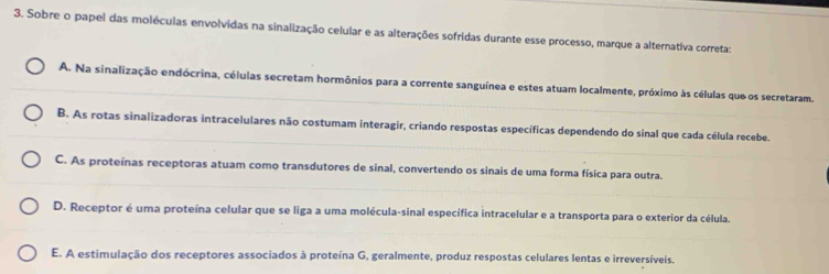 Sobre o papel das moléculas envolvidas na sinalização celular e as alterações sofridas durante esse processo, marque a alternativa correta:
A. Na sinalização endócrina, células secretam hormônios para a corrente sanguínea e estes atuam localmente, próximo às células que os secretaram.
B. As rotas sinalizadoras intracelulares não costumam interagir, criando respostas específicas dependendo do sinal que cada célula recebe.
C. As proteínas receptoras atuam como transdutores de sinal, convertendo os sinais de uma forma física para outra.
D. Receptor é uma proteína celular que se liga a uma molécula-sinal específica intracelular e a transporta para o exterior da célula.
E. A estimulação dos receptores associados à proteína G, geralmente, produz respostas celulares lentas e irreversíveis.