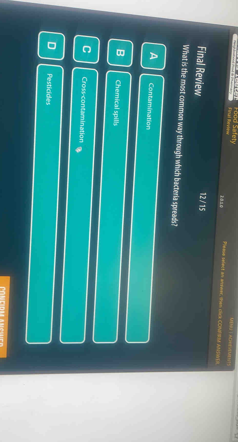 eter Food Safety
MENU| ACHIEVEMENTS
Neighborhood Food & Pharmacy Final Review Please select an answer, then click CONFIRM ANSWER.
2, 0.1, 0
Final Review
12 / 15
What is the most common way through which bacteria spreads?
A Contamination
B Chemical spills
C Cross-contamination
D Pesticides