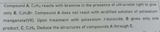 Compound A, C_5H_10 reacts with bromine in the presence of ultraviolet light to give 
only B C_5H_9Br. Compound A does not react with acidified solution of potassium 
manganate(VII). Upon treatment with potassium r-butoxide, B gives only one 
product, C, C_5H_8. Deduce the structures of compounds A through C.