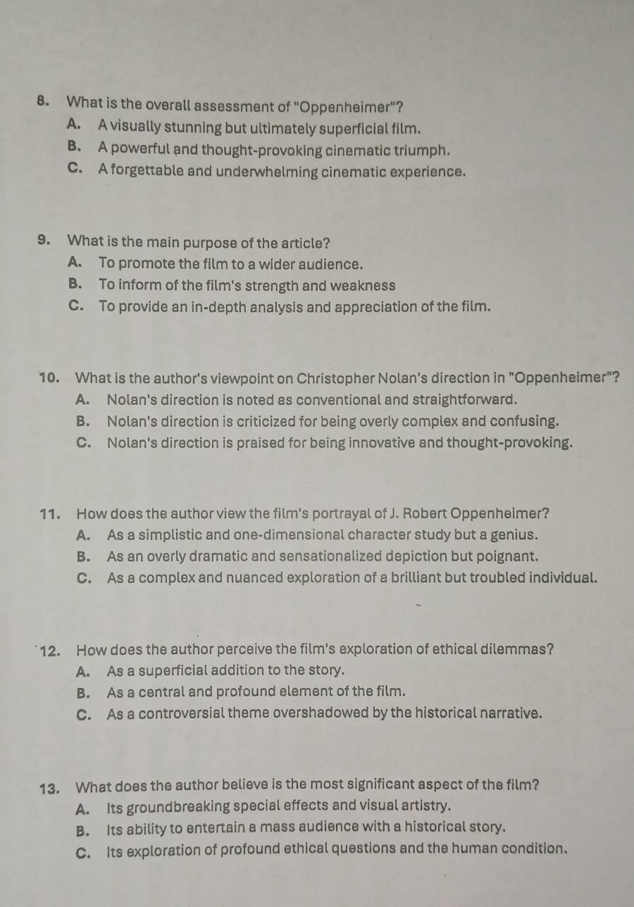 What is the overall assessment of "Oppenheimer"?
A. A visually stunning but ultimately superficial film.
B. A powerful and thought-provoking cinematic triumph.
C. A forgettable and underwhelming cinematic experience.
9. What is the main purpose of the article?
A. To promote the film to a wider audience.
B. To inform of the film's strength and weakness
C. To provide an in-depth analysis and appreciation of the film.
10. What is the author's viewpoint on Christopher Nolan's direction in "Oppenheimer"?
A. Nolan's direction is noted as conventional and straightforward.
B. Nolan's direction is criticized for being overly complex and confusing.
C. Nolan's direction is praised for being innovative and thought-provoking.
11. How does the author view the film's portrayal of J. Robert Oppenheimer?
A. As a simplistic and one-dimensional character study but a genius.
B. As an overly dramatic and sensationalized depiction but poignant.
C. As a complex and nuanced exploration of a brilliant but troubled individual.
12. How does the author perceive the film's exploration of ethical dilemmas?
A. As a superficial addition to the story.
B. As a central and profound element of the film.
C. As a controversial theme overshadowed by the historical narrative.
13. What does the author believe is the most significant aspect of the film?
A. Its groundbreaking special effects and visual artistry.
B. Its ability to entertain a mass audience with a historical story.
C. Its exploration of profound ethical questions and the human condition.