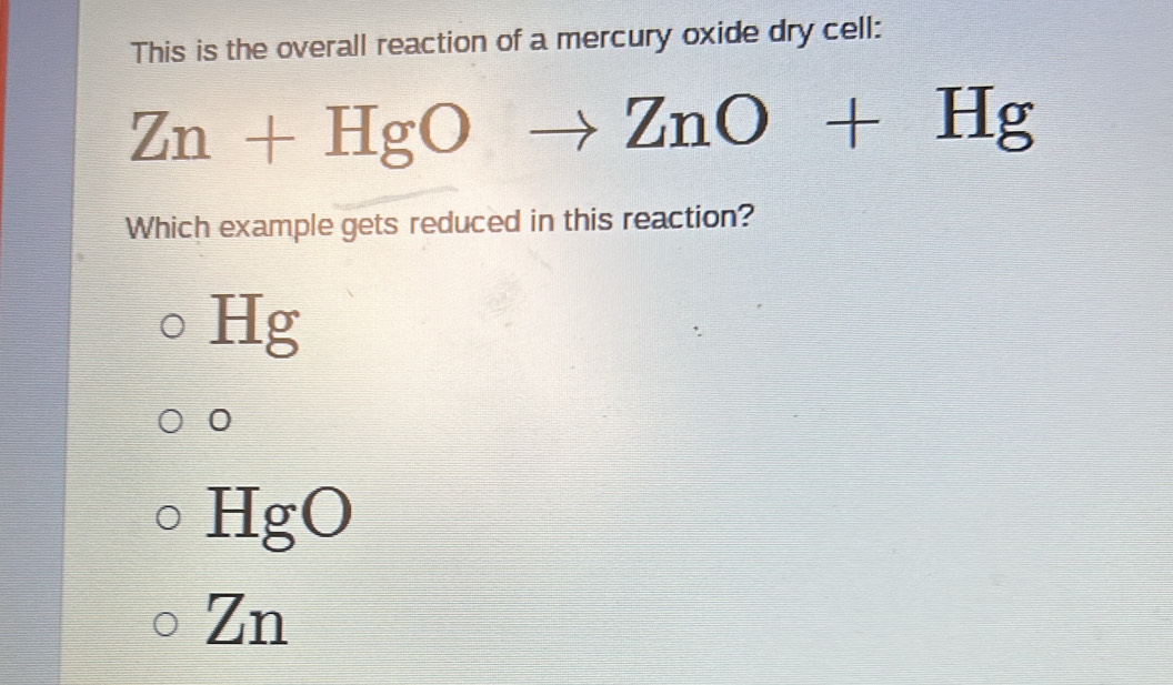 This is the overall reaction of a mercury oxide dry cell:
Zn+HgO
ZnO+Hg
Which example gets reduced in this reaction?
Hg
0
HgO
Zn