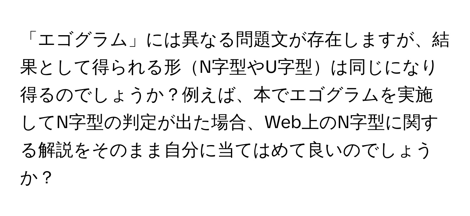 「エゴグラム」には異なる問題文が存在しますが、結果として得られる形N字型やU字型は同じになり得るのでしょうか？例えば、本でエゴグラムを実施してN字型の判定が出た場合、Web上のN字型に関する解説をそのまま自分に当てはめて良いのでしょうか？