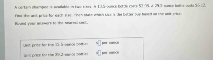 A certain shampoo is available in two sizes. A 13.5-ounce bottle costs $2.98. A 29.2-ounce bottle costs $6.12. 
Find the unit price for each size. Then state which size is the better buy based on the unit price. 
Round your answers to the nearest cent. 
Unit price for the 13.5-ounce bottle: $□ per ounce
Unit price for the 29.2-ounce bottle: □ per ounce