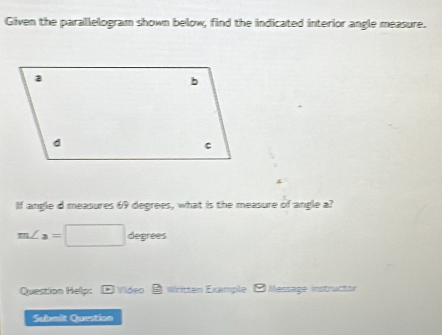 Given the parallelogram shown below, find the indicated interior angle measure. 
If angle d measures 69 degrees, what is the measure of angle a?
m∠ a=□ degrees
Question Help: , Video Written Example ( Message instructor 
Submit Question