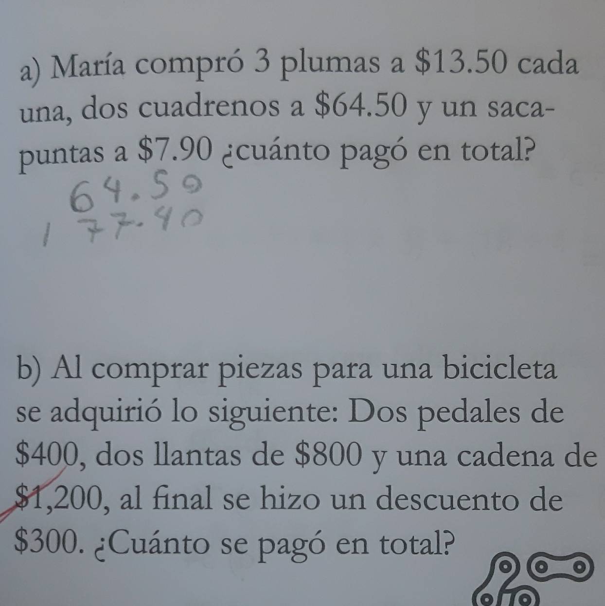 María compró 3 plumas a $13.50 cada 
una, dos cuadrenos a $64.50 y un saca- 
puntas a $7.90 ¿cuánto pagó en total? 
b) Al comprar piezas para una bicicleta 
se adquirió lo siguiente: Dos pedales de
$400, dos llantas de $800 y una cadena de
$1,200, al final se hizo un descuento de
$300. ¿Cuánto se pagó en total?