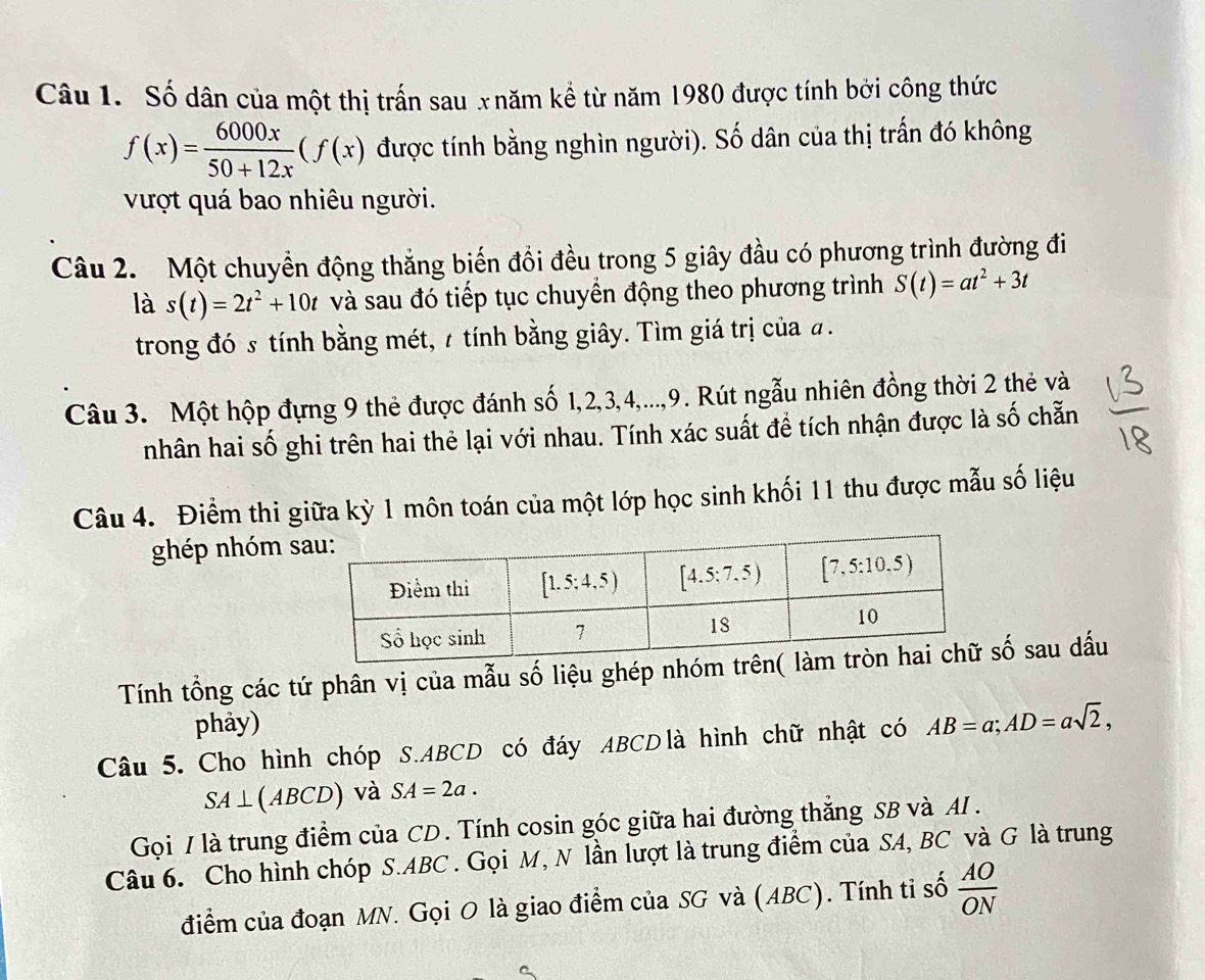 Số dân của một thị trấn sau x năm kể từ năm 1980 được tính bởi công thức
f(x)= 6000x/50+12x (f(x) được tính bằng nghìn người). Số dân của thị trấn đó không
vượt quá bao nhiêu người.
Câu 2.  Một chuyển động thắng biến đồi đều trong 5 giây đầu có phương trình đường đi
là s(t)=2t^2+10t và sau đó tiếp tục chuyển động theo phương trình S(t)=at^2+3t
trong đó s tính bằng mét, 7 tính bằng giây. Tìm giá trị của đ.
Câu 3. Một hộp đựng 9 thẻ được đánh số 1,2,3,4,...,9. Rút ngẫu nhiên đồng thời 2 thẻ và
nhân hai số ghi trên hai thẻ lại với nhau. Tính xác suất đề tích nhận được là số chẵn
Câu 4. Điểm thi giữa kỳ 1 môn toán của một lớp học sinh khối 11 thu được mẫu số liệu
ghép nhóm s
Tính tổng các tứ phân vị của mẫu số liệu ghép nhóm tsố sau dấu
phảy)
Câu 5. Cho hình chóp S.ABCD có đáy ABCD là hình chữ nhật có AB=a;AD=asqrt(2),
SA⊥ (ABCD) và SA=2a.
Gọi / là trung điểm của CD. Tính cosin góc giữa hai đường thắng SB và AI .
Câu 6. Cho hình chóp S.ABC. Gọi M, N lần lượt là trung điểm của SA, BC và G là trung
điểm của đoạn MN. Gọi O là giao điểm của SG và (ABC). Tính ti số  AO/ON 