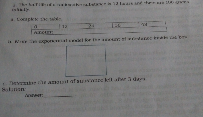 The half-life of a radioactive substance is 12 hours and there are 100 grams
initially.
a. Complete the table.
0 12 24 36 48
Amount
b. Write the exponential model for the amount of substance inside the box.
c. Determine the amount of substance left after 3 days.
Solution:
Answer:_