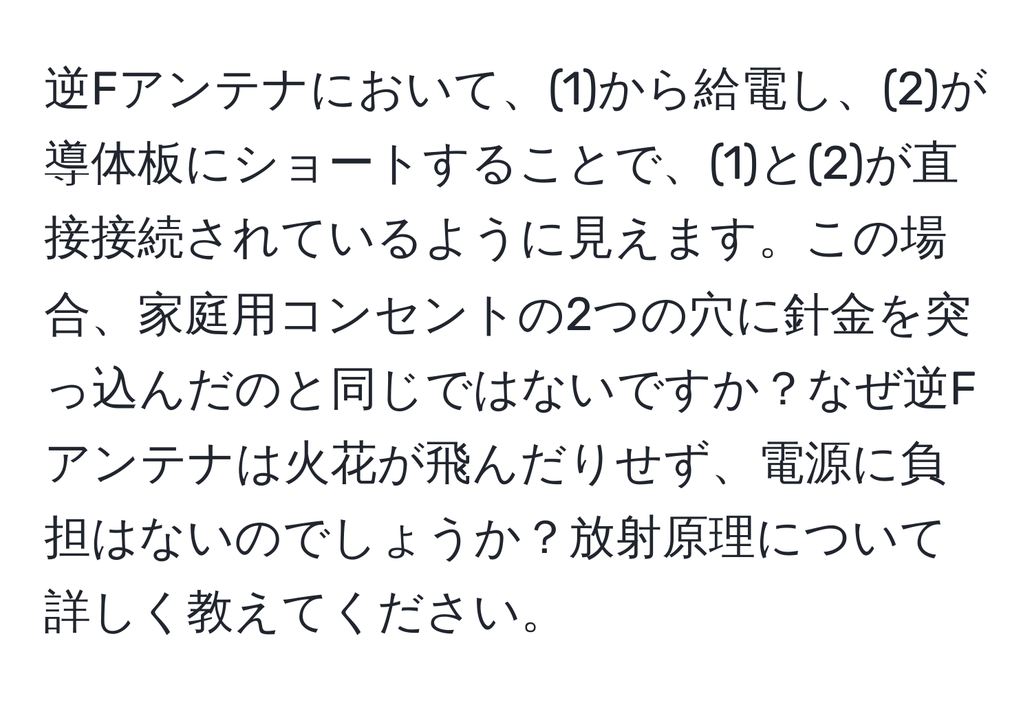 逆Fアンテナにおいて、(1)から給電し、(2)が導体板にショートすることで、(1)と(2)が直接接続されているように見えます。この場合、家庭用コンセントの2つの穴に針金を突っ込んだのと同じではないですか？なぜ逆Fアンテナは火花が飛んだりせず、電源に負担はないのでしょうか？放射原理について詳しく教えてください。