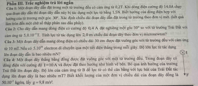 Phần III. Trắc nghiệm trả lời ngắn
Câu 1: Một đoạn dây dẫn đặt trong một từ trường đều có cảm ứng từ 0,2T. Khi dòng điện cường độ 14,0A chạy
qua đoạn dây dẫn thì đoạn dây dẫn này bị tác dụng một lực từ bằng 1,5N. Biết hướng của dòng điện hợp với
hướng của từ trương một góc 30° T. Xác định chiều dài đoạn dây dẫn đặt trong từ trường theo đơn vị mét. (kết quả
làm tròn đến một chữ số thập phân sau dấu phầy).
Câu 2: Cho dây dẫn mang dòng điện có cường độ 0,4 A đặt nghiêng một góc 30° so với từ trường Trái Đất với
cảm ứng từ 5,0.10^(-5)T T. Tính lực từ tác dụng lên 2,0 m chiều dài đoạn dây theo đơn vị micronewton?
Câu 3: Một đoạn dây dẫn mang dòng điện có chiều dài 30 cm được đặt vuông góc với từ trường đều với cảm ứng
từ 10 mT.Nếu có 5.10^(18) electron di chuyền qua một tiết diện thẳng trong mỗi giây. Độ lớn lực từ tác dụng
lên đoạn dây dẫn là bao nhiêu mN? I
Câu 4: Một đoạn dây thẳng bằng đồng được đặt vuông góc với một từ trường đều. Trong đoạn dây có
dòng điện với cường độ I=10A và được đặt theo hướng như hình vẽ bên. Bỏ qua ảnh hưởng của trường
Trái Đất lên đoạn dây. Độ lớn của cảm ứng từ B đề lực từ có thể cân bằng với lực hút của Trái Đất tác
dụng lên đoạn dây là bao nhiêu mT? Biết khối lượng của một đơn vị chiều dài của đoạn dây đồng là F
50.10^(-3)kg/m, lấy g=9,8m/s^2.