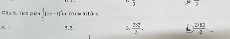 overline 3^((·) overline 3^(·)
Câu 5. Tích phân ∈tlimits _2^3(2x-1)^4)dx có giá trị bằng:
A. 1. B. 2. C.  282/3 . D  2882/10 
3