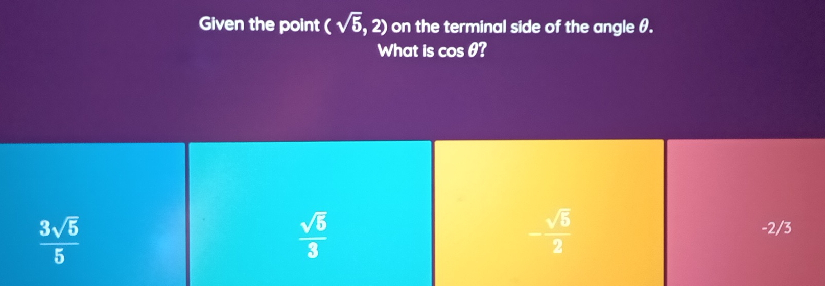 Given the point (sqrt(5),2) on the terminal side of the angle θ.
What is cos θ?
 3sqrt(5)/5 
 sqrt(5)/3 
- sqrt(5)/2 
-2/3