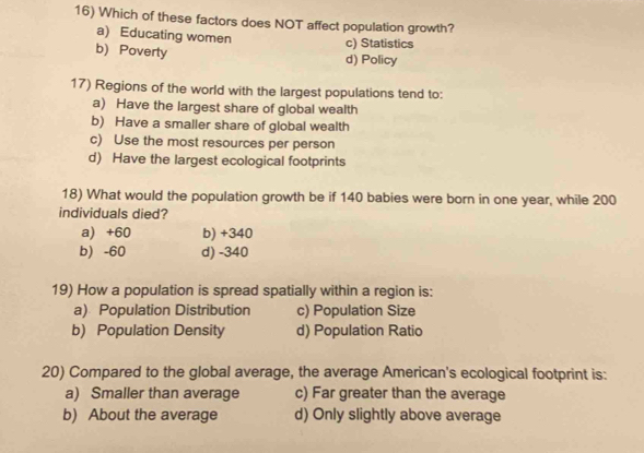 Which of these factors does NOT affect population growth?
a) Educating women
c) Statistics
b) Poverty d) Policy
17) Regions of the world with the largest populations tend to:
a) Have the largest share of global wealth
b) Have a smaller share of global wealth
c) Use the most resources per person
d) Have the largest ecological footprints
18) What would the population growth be if 140 babies were born in one year, while 200
individuals died?
a) +60 b) +340
b) -60 d) -340
19) How a population is spread spatially within a region is:
a) Population Distribution c) Population Size
b) Population Density d) Population Ratio
20) Compared to the global average, the average American's ecological footprint is:
a) Smaller than average c) Far greater than the average
b) About the average d) Only slightly above average