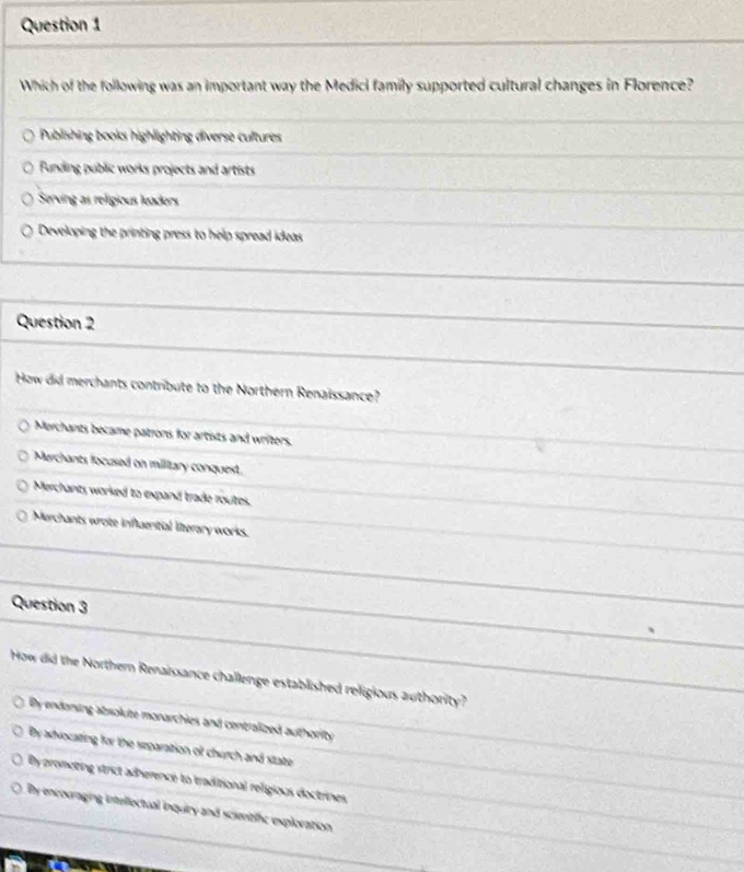 Which of the following was an important way the Medici family supported cultural changes in Florence?
Publishing bools highlighting diverse cultures
Funding public works projects and artists
Serving as religious leaders
Developing the printing press to help spread ideas
Question 2
How did merchants contribute to the Northern Renaissance?
Merchants became patrons for artists and writers.
Marchants focused on military conquest.
Merchants worked to expand trade routes.
Merchants wrote influential literary works.
Question 3
How did the Northern Renaissance challenge established religious authority?
By endaning abrolute monarchies and centralized authority
By aslvocating for the separation of church and state
By promoting strict adherence to traditional religious doctrines.
By encouraging intellectual inquiry and scientific exploration