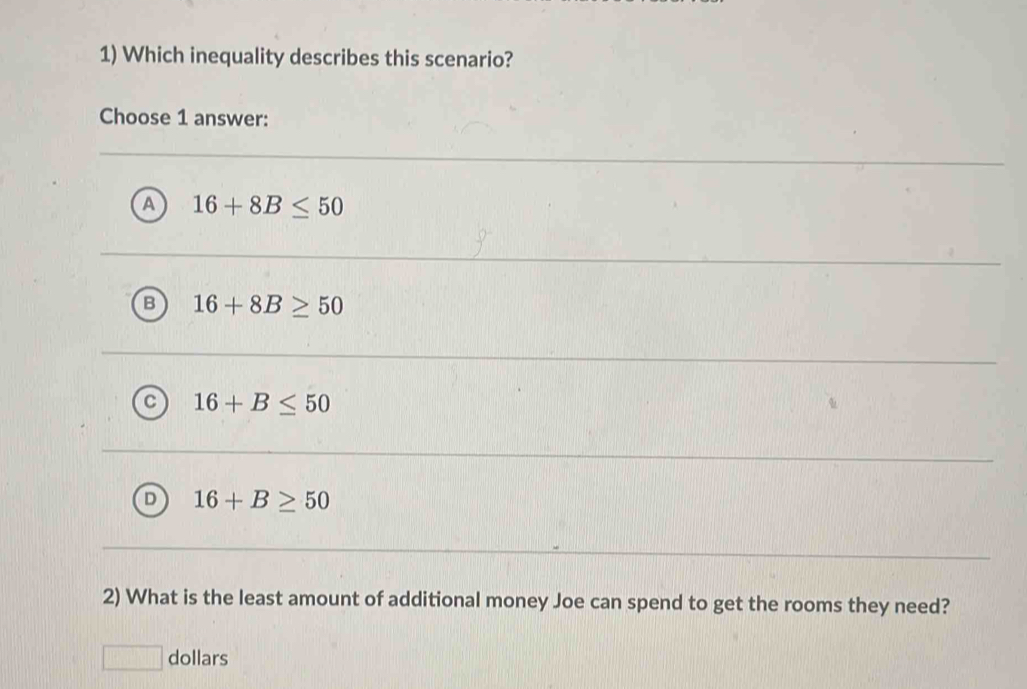 Which inequality describes this scenario?
Choose 1 answer:
A 16+8B≤ 50
B 16+8B≥ 50
C 16+B≤ 50
D 16+B≥ 50
2) What is the least amount of additional money Joe can spend to get the rooms they need?
dollars