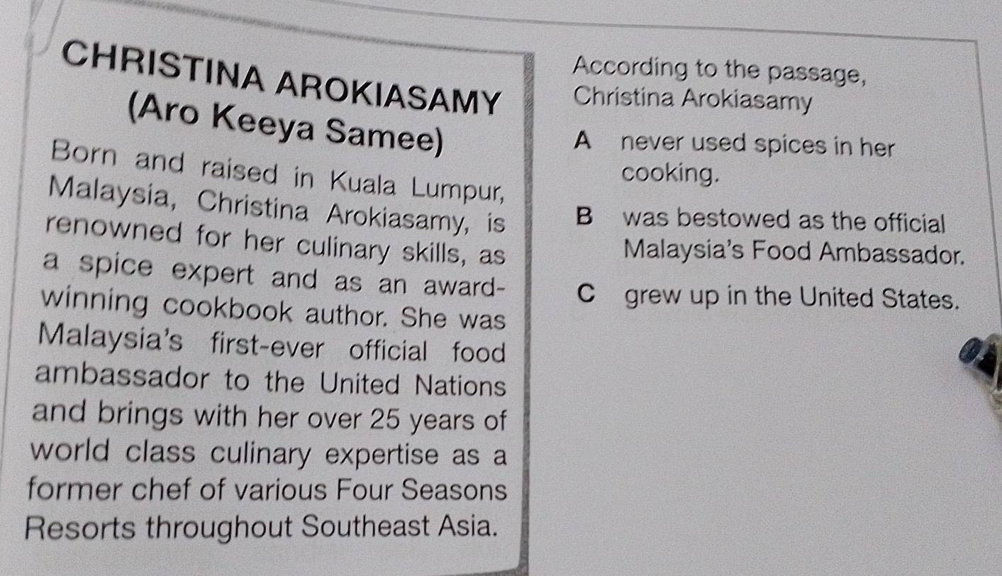 According to the passage, 
CHRISTINA AROKIASAMY Christina Arokiasamy 
(Aro Keeya Samee) 
A never used spices in her 
Born and raised in Kuala Lumpur, 
cooking. 
Malaysia, Christina Arokiasamy, is B was bestowed as the official 
renowned for her culinary skills, as 
Malaysia's Food Ambassador. 
a spice expert and as an award- Cgrew up in the United States. 
winning cookbook author. She was 
Malaysia's first-ever official food 
ambassador to the United Nations 
and brings with her over 25 years of 
world class culinary expertise as a 
former chef of various Four Seasons 
Resorts throughout Southeast Asia.