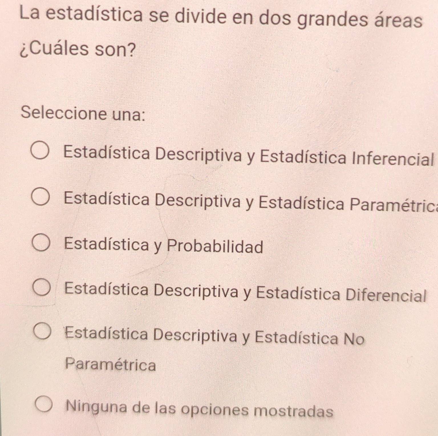 La estadística se divide en dos grandes áreas
¿Cuáles son?
Seleccione una:
Estadística Descriptiva y Estadística Inferencial
Estadística Descriptiva y Estadística Paramétrica
Estadística y Probabilidad
Estadística Descriptiva y Estadística Diferencial
Estadística Descriptiva y Estadística No
Paramétrica
Ninguna de las opciones mostradas