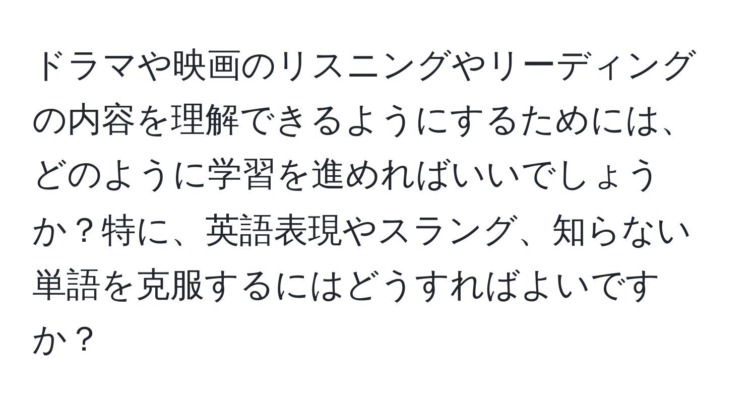 ドラマや映画のリスニングやリーディングの内容を理解できるようにするためには、どのように学習を進めればいいでしょうか？特に、英語表現やスラング、知らない単語を克服するにはどうすればよいですか？