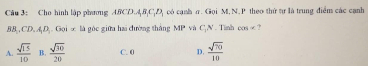 Cho hình lập phương ABCD. A_1B_1C_1D_1 có cạnh π. Gọi M, N, P theo thứ tự là trung điểm các cạnh
BB_1, CD, A_1D_1. Gọi ∞ là góc giữa hai đường thắng MP và C_1N. Tinh cos x ?
A.  sqrt(15)/10  B.  sqrt(30)/20  C. 0 D.  sqrt(70)/10 