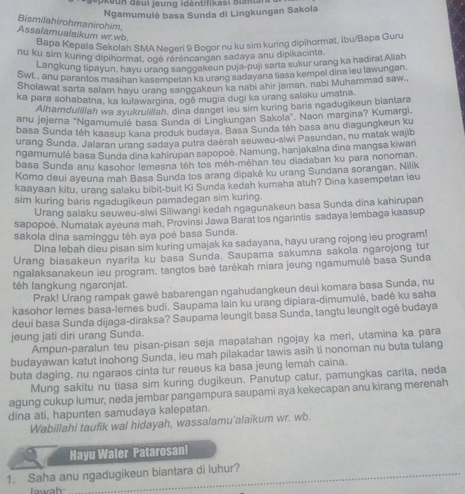 jopkeun đeui jeung idéntifikasi biantan
Ngamumulé basa Sunda di Lingkungan Sakola
Bismilahirohmanirohim,
Assalamualaikum wr.wb.
Bapa Kepala Sekolah SMA Negeri 9 Bogor nu ku sim kuring dipihormat, Ibu/Bapa Guru
nu ku sim kuring dipihormat, ogé réréncangan sadaya anu dipikacinta.
Langkung tipayun, hayu urang sanggakeun puja-puji sarta sukur urang ka hadirat Allah
Swt., anu parantos masihan kasempetan ka urang sadayana tiasa kempel dina ieu lawungan.
Sholawat sarta salam hayu urang sanggakeun ka nabi ahir jaman, nabi Muhammad saw.,
ka para sohabatna, ka kulawargina, ogé mugia dugi ka urang salaku umatna.
Alhamdulillah wa syukrulillah, dina danget ieu sim kuring baris ngadugikeun biantara
anu jejerna “Ngamumulé basa Sunda di Lingkungan Sakola'. Naon margina? Kumargi.
basa Sunda téh kaasup kana produk budaya. Basa Sunda téh basa anu diagungkeun ku
urang Sunda. Jalaran urang sadaya putra daérah seuweu-siwi Pasundan, nu matak wajib
ngamumulé basa Sunda dina kahirupan sapopoé. Namung, hanjakalna dina mangsa kiwari
basa Sunda anu kasohor lemesna téh tos méh-méhan teu diadaban ku para nonoman.
Komo deui ayeuna mah Basa Sunda tos arang dipaké ku urang Sundana sorangan. Nilik
kaayaan kitu, urang salaku bibit-buit Ki Sunda kedah kumaha atuh? Dina kasempetan ieu
sim kuring baris ngadugikeun pamadegan sim kuring.
Urang salaku seuweu-siwi Siliwangi kedah ngagunakeun basa Sunda dina kahirupan
sapopoé. Numatak ayeuna mah, Provinsi Jawa Barat tos ngarintis sadaya lembaga kaasup
sakola dina saminggu téh aya poé basa Sunda.
Dina lebah dieu pisan sim kuring umajak ka sadayana, hayu urang rojong ieu program!
Urang biasakeun nyarita ku basa Sunda. Saupama sakumna sakola ngarojong tur
ngalaksanakeun ieu program, tangtos baé tarékah miara jeung ngamumulé basa Sunda
téh langkung ngaronjat.
Prak! Urang rampak gawė babarengan ngahudangkeun deui komara basa Sunda, nu
kasohor lemes basa-lemes budi. Saupama lain ku urang dipiara-dimumulé, badé ku saha
deui basa Sunda dijaga-diraksa? Saupama leungit basa Sunda, tangtu leungit ogé budaya
jeung jati diri urang Sunda.
Ampun-paralun teu pisan-pisan seja mapatahan ngojay ka meri, utamina ka para
budayawan katut inohong Sunda, ieu mah pilakadar tawis asih ti nonoman nu buta tulang
buta daging, nu ngaraos cinta tur reueus ka basa jeung lemah caina.
Mung sakitu nu tiasa sim kuring dugikeun. Panutup catur, pamungkas carita, neda
agung cukup lumur, neda jembar pangampura saupami aya kekecapan anu kirang merenah
dina ati, hapunten samudaya kalepatan.
Wabillahi taufik wal hidayah, wassalamu'alaikum wr. wb.
Hayu Waler Patarosan!
1. Saha anu ngadugikeun biantara di luhur?
Iawah