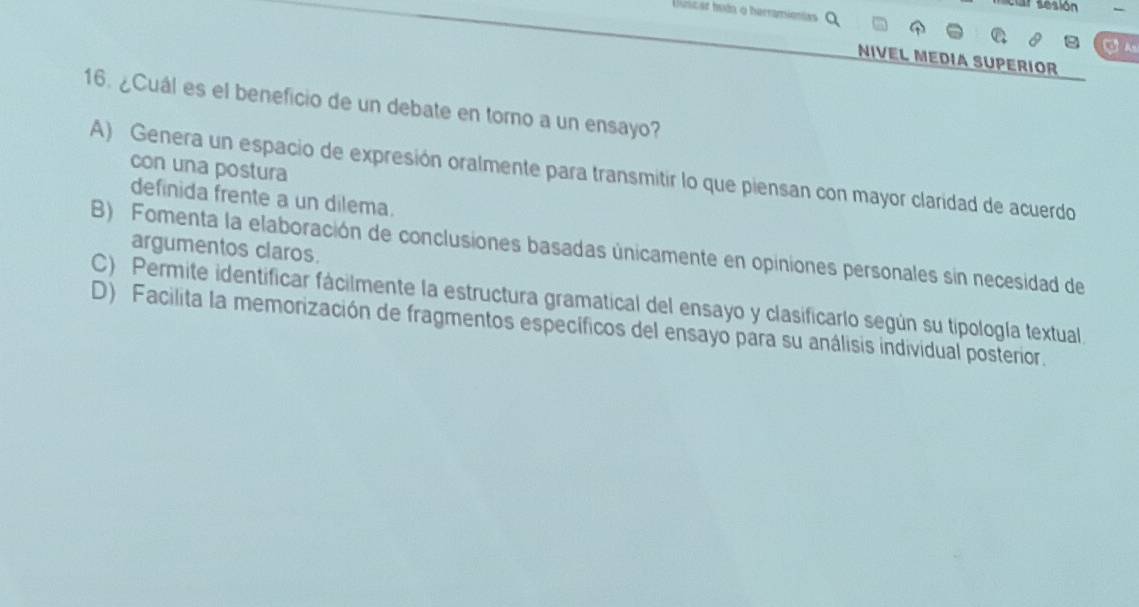 car tesión
Uúnicar hodn o herramionias
a 
NIVEL MEDIA SUPERIOR
16. ¿Cuál es el beneficio de un debate en torno a un ensayo?
con una postura
A) Genera un espacio de expresión oralmente para transmitir lo que piensan con mayor claridad de acuerdo
definida frente a un dilema.
B) Fomenta la elaboración de conclusiones basadas únicamente en opiniones personales sin necesidad de
argumentos claros.
C) Permite identificar fácilmente la estructura gramatical del ensayo y clasificarlo según su tipología textual.
D) Facilita la memorización de fragmentos específicos del ensayo para su análisis individual posterior.