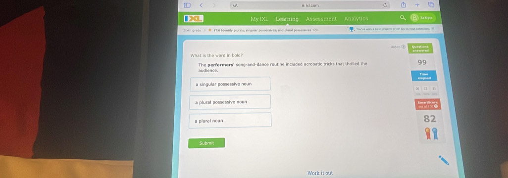 < 44 @ ixl.com
My IXL Learning Assessment Analytics Za Nyrs
You've wor a new onger prin! Go to your colection. X
What is the word in bold? Video ®
The performers' song-and-dance routine included acrobatic tricks that thrilled the 99
audience.
a singular possessive noun
a plural possessive noun
a plural noun 82
Submit
Work it out