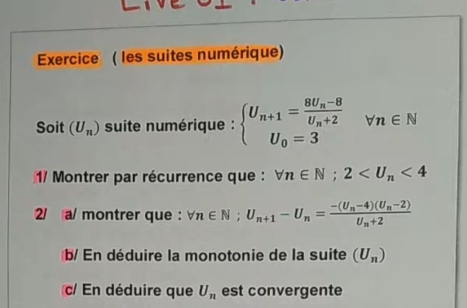 Exercice ( les suites numérique) 
Soit (U_n) suite numérique : beginarrayl U_n+1=frac 8U_n-8U_n+2 U_0=3endarray. ^circ  forall n∈ N
1 Montrer par récurrence que : forall n∈ N; 2 <4</tex> 
2/ a/ montrer que : forall n∈ N; U_n+1-U_n=frac -(U_n-4)(U_n-2)U_n+2
b/ En déduire la monotonie de la suite (U_n)
c/ En déduire que U_n est convergente