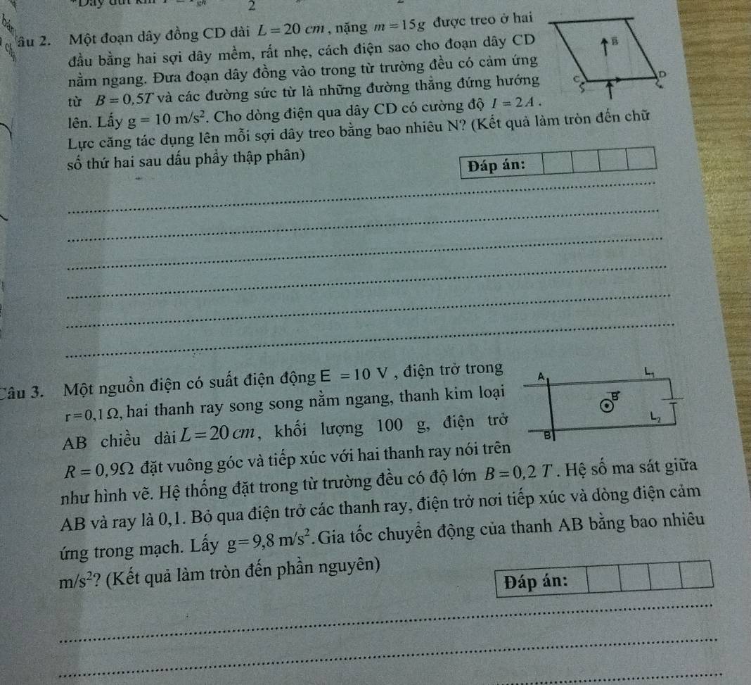 2 
âu 2. Một đoạn dây đồng CD dài L=20cm , nặng m=15g được treo ở hai 
đầu bằng hai sợi dây mềm, rất nhẹ, cách điện sao cho đoạn dây CD 
nằm ngang. Đưa đoạn dây đồng vào trong từ trường đều có cảm ứng 
từ B=0,5T và các đường sức từ là những đường thẳng đứng hướng 
lên. Lấy g=10m/s^2. Cho dòng điện qua dây CD có cường độ I=2A. 
Lực căng tác dụng lên mỗi sợi dây treo bằng bao nhiêu N? (Kết quả làm tròn đến chữ 
số thứ hai sau dấu phẩy thập phân) 
_ 
Đáp án: 
_ 
_ 
_ 
_ 
_ 
Câu 3. Một nguồn điện có suất điện động E=10V , điện trở trong A
L_1
r=0,1Omega , hai thanh ray song song nằm ngang, thanh kim loại 
Q 
AB chiều dài L=20cm , khối lượng 100 g, điện trở
L_2
B
R=0,9Omega đặt vuông góc và tiếp xúc với hai thanh ray nói trên 
như hình vẽ. Hệ thống đặt trong từ trường đều có độ lớn B=0,2T. Hệ số ma sát giữa 
AB và ray là 0, 1. Bỏ qua điện trở các thanh ray, điện trở nơi tiếp xúc và dòng điện cảm 
ứng trong mạch. Lấy g=9,8m/s^2.Gia tốc chuyển động của thanh AB bằng bao nhiêu
m/s^2 ? (Kết quả làm tròn đến phần nguyên) 
Đáp án: 
_ 
_ 
_