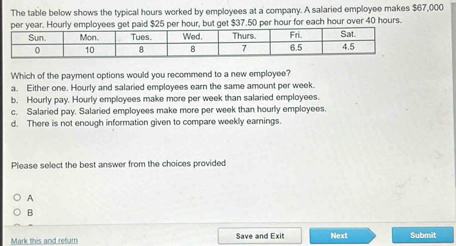 The table below shows the typical hours worked by employees at a company. A salaried employee makes $67,000
r hour, but get $37.50 per hour for each hour over 40 hours.
Which of the payment options would you recommend to a new employee?
a. Either one. Hourly and salaried employees earn the same amount per week.
b. Hourly pay. Hourly employees make more per week than salaried employees.
c. Salaried pay. Salaried employees make more per week than hourly employees.
d. There is not enough information given to compare weekly earnings.
Please select the best answer from the choices provided
A
B
Mark this and return Save and Exit Next Submit