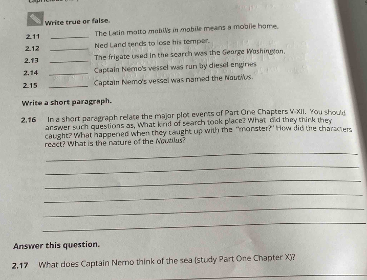 Write true or false. 
2.11 _The Latin motto mobilis in mobile means a mobile home. 
2.12 _Ned Land tends to lose his temper. 
2.13 _The frigate used in the search was the George Washington. 
2.14 _Captain Nemo's vessel was run by diesel engines 
2.15 _Captain Nemo's vessel was named the Nautilus. 
Write a short paragraph. 
2.16 In a short paragraph relate the major plot events of Part One Chapters V-XII. You should 
answer such questions as, What kind of search took place? What did they think they 
caught? What happened when they caught up with the “monster?” How did the characters 
react? What is the nature of the Nautilus? 
_ 
_ 
_ 
_ 
_ 
_ 
Answer this question. 
2.17 What does Captain Nemo think of the sea (study Part One Chapter X)? 
_