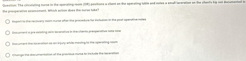 The circulating nurse in the operating room (OR) positions a client on the operating table and notes a small laceration on the client's hip not documented in
the preoperative assessment. Which action does the nurse take?
Report to the recovery room nurse after the procedure for inclusion in the post operative notes
Document a pre existing skin lacerative in the clients preoperative note now
Document the laceration as an injury while moving to the operating room
Change the documentation of the previous nurse to include the laceration